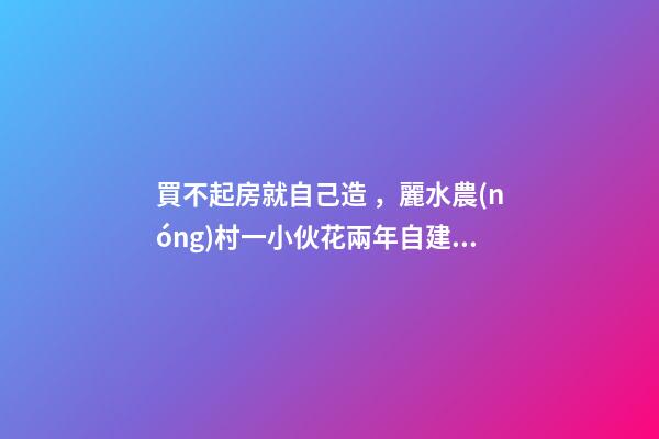 買不起房就自己造，麗水農(nóng)村一小伙花兩年自建洋房全過程！